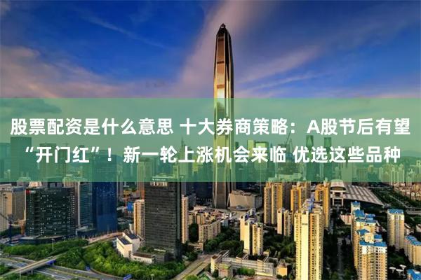 股票配资是什么意思 十大券商策略：A股节后有望“开门红”！新一轮上涨机会来临 优选这些品种