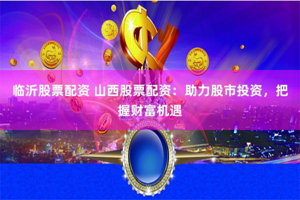 临沂股票配资 山西股票配资：助力股市投资，把握财富机遇