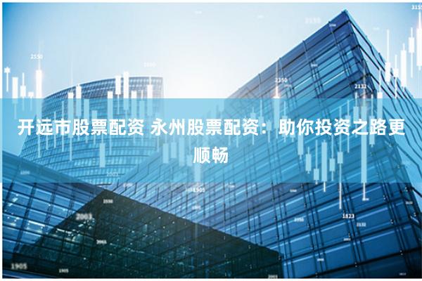开远市股票配资 永州股票配资：助你投资之路更顺畅