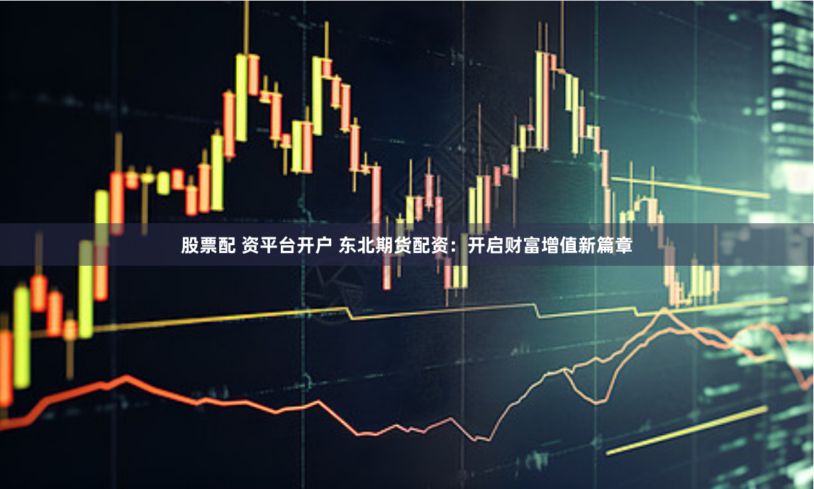 股票配 资平台开户 东北期货配资：开启财富增值新篇章