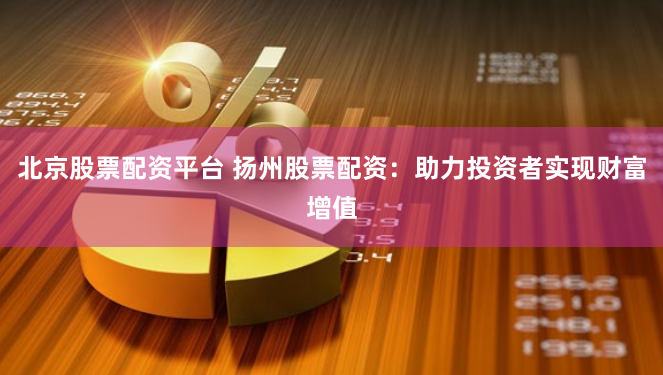 北京股票配资平台 扬州股票配资：助力投资者实现财富增值