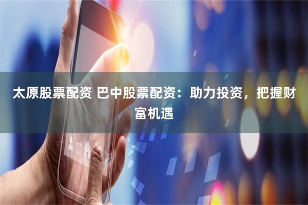 太原股票配资 巴中股票配资：助力投资，把握财富机遇